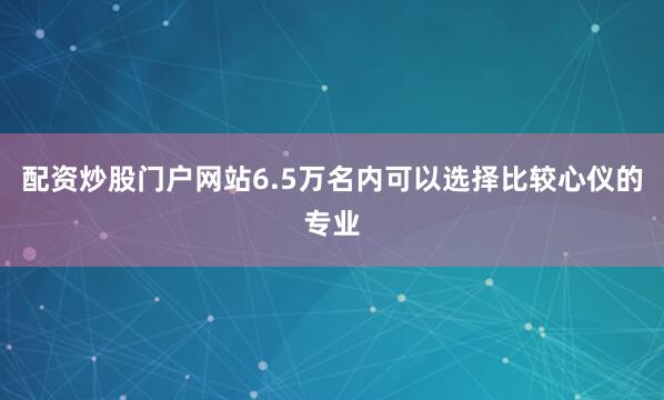 配资炒股门户网站6.5万名内可以选择比较心仪的专业