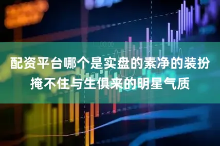 配资平台哪个是实盘的素净的装扮掩不住与生俱来的明星气质